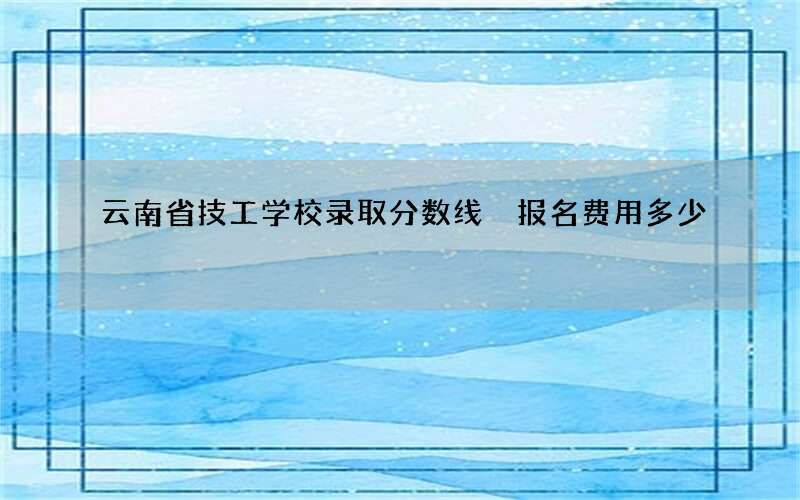 云南省技工学校录取分数线 报名费用多少